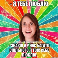 - я тебе люблю - знаєш а у нас багато спільного.Я тож себе люблю