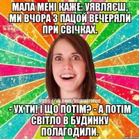 Мала мені каже: уявляєш, ми вчора з пацой вечеряли при свічках. - Ух ти! І що потім? - А потім світло в будинку полагодили.