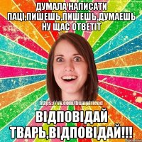 думала написати паці,пишешь,пишешь,думаешь ну щас ответіт відповідай ТВАРЬ,ВІДПОВІДАЙ!!!