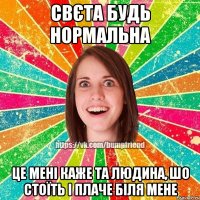 Свєта будь нормальна це мені каже та людина, шо стоїть і плаче біля мене