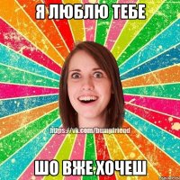 Я ЛЮБЛЮ ТЕБЕ ШО ВЖЕ ХОЧЕШ