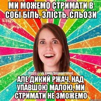 Ми можемо стримати в собі біль, злість, сльози Але дикий ржач, над упавшою малою, ми стримати не зможемо