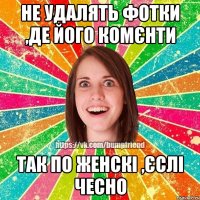 Не удалять фотки ,де його комєнти так по женскі ,єслі чесно