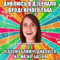 дивлюсь в дзеркало, вроді нічого така підхожу ближче,дивлюся, йо-ма-йо, багіня