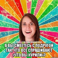  А вы смеетесь с подругой так, что все спрашивают «что вы курили»?