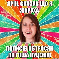 Ярік, сказав що я жируха Полисів Пєтросян як гоша куценко