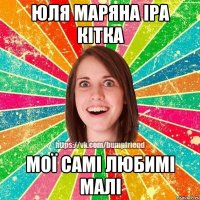 юля маряна іра кітка мої самі любимі малі