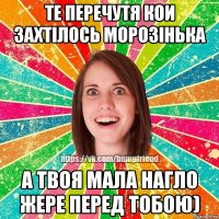 те перечутя кои захтілось морозінька а твоя мала нагло жере перед тобою)