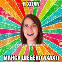 Я хочу Макса Шебеко,ахах))