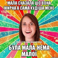 Мала сказала шо вона жирна а сама худіша мене Була мала-нема малої