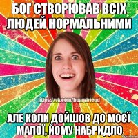 бог створював всіх людей нормальними але коли дойшов до моєї малої, йому набридло