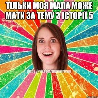 тільки моя мала може мати за тему з історії 5 