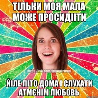 тільки моя мала може просидііти йіле літо дома і слухати атмєнім любовь