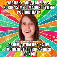 Уявляю, так десь через років 15, МИ З МАЛОЮ БУДЕМ РОЗПОВІДАТИ СВОЇМ ДІТЯМ ПРО НАШУ МОЛОДІСТЬ І ЗВИЧАЙНО Ж ПРО йОП!