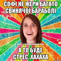 Софі не жери багато свинячої бараболі а то буде стрес..хахаха