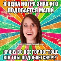 Я одна котра знав хто подобается малiй кричу во все горло:"Тоце вiн тобi подобается???"