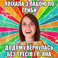 поїхала з пацою по гриби додому вернулась без тресів і п"яна