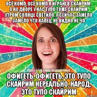 Осё комп, осё комп Я играю в Скайрим. А на дворе у нас тупо тоже Скайрим Утром солнце светило, а сейчас замело Замело что капец, не видно не чо Офигеть, офигеть, это тупо Скайрим Нереально, народ, это тупо Скайрим