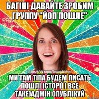 багіні давайте зробим группу "ЙоП пошле" ми там тіпа будем писать пошлі історії і все таке)адмін опублікуй