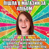 пішла в магазин за хлібом купила плаття, сумку, макарони, шоколод, морозиво, носкі, нового пацу.....все тільки не хліб