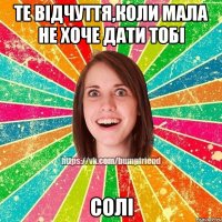 Те відчуття,коли мала не хоче дати тобі СОЛІ