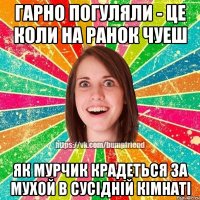 гарно погуляли - це коли на ранок чуеш як мурчик крадеться за мухой в сусiднiй кiмнатi
