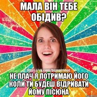мала він тебе обідив? не плач я потримаю його коли ти будеш відривати йому пісюна