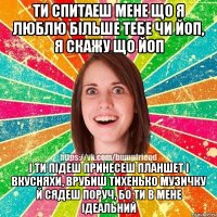 ти спитаеш мене що я люблю бiльше тебе чи йоп, я скажу що йоп i ти пiдеш принесеш планшет i вкусняхи, врубиш тихенько музичку й сядеш поруч, бо ти в мене iдеальний