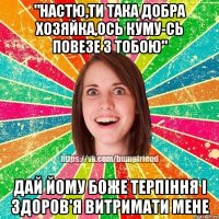 "Настю,ти така добра хозяйка,ось куму-сь повезе з тобою" Дай йому боже терпіння і здоров'я витримати мене
