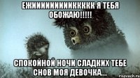 Ежиииииииииккккк я тебя обожаю!!!!! Спокойной ночи сладких тебе снов моя девочка....