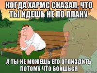 Когда Хармс сказал, что ты идешь не по плану А ты не можешь его отпиздить потому что боишься