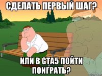 Сделать первый шаг? Или в Gta5 пойти поиграть?