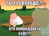 ты тут вообще?! кто командовать будет?