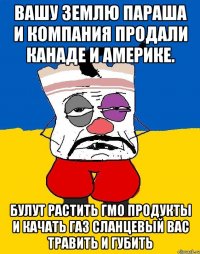 Вашу землю параша и компания продали канаде и америке. Булут растить гмо продукты и качать газ сланцевый вас травить и губить