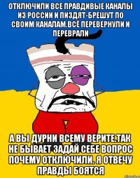 Отключили все правдивые каналы из россии и пиздят-брешут по своим каналам.всё перевернули и переврали А вы дурни всему верите.так не бывает задай себе вопрос почему отключили. Я отвечу правды боятся