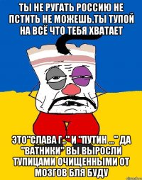 Ты не ругать россию не пстить не можешь.ты тупой на всё что тебя хватает Это"слава г.." и "путин ..." да "ватники" вы выросли тупицами очищенными от мозгов бля буду