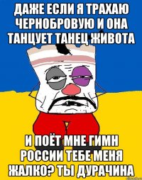 Даже если я трахаю чернобровую и она танцует танец живота И поёт мне гимн россии тебе меня жалко? Ты дурачина