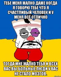 Тебе меня жалко даже когда я говорю тебе что я счастливый человек и у меня всё отлично Тогда мне жалко тебя и всех вас.вы больные люди у вас не стало мозгов.