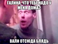 Галина, что тебе надо у меня дома? Вали отсюда блядь