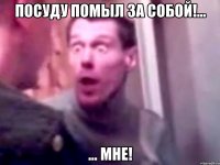 Посуду помыл за собой!... ... МНЕ!