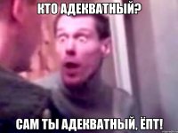 Кто адекватный? Сам ты адекватный, ёпт!