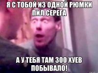 Я с тобой из одной рюмки пил Серега А у тебя там 300 хуев побывало!