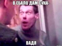 в ебало дам сука- вадя