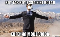 Вот так вот взял и не встал на ЕВГЕНИЯ МОЦЕГЛОВА