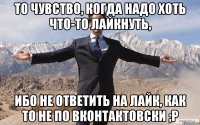 То чувство, когда надо хоть что-то лайкнуть, ибо не ответить на лайк, как то не по Вконтактовски ;P