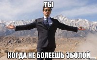 ты когда не болеешь эболой