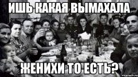 ИШЬ КАКАЯ ВЫМАХАЛА ЖЕНИХИ ТО ЕСТЬ?