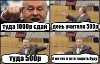 туда 1000р сдай день учителя 500р туда 500р А на что я тото тащить буду