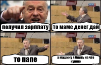 получил зарплату то маме денег дай то папе а машину я блять на что куплю