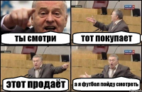 ты смотри тот покупает этот продаёт а я футбол пойду смотреть